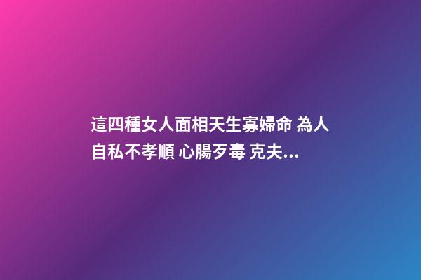 這四種女人面相天生寡婦命 為人自私不孝順 心腸歹毒 克夫傷子